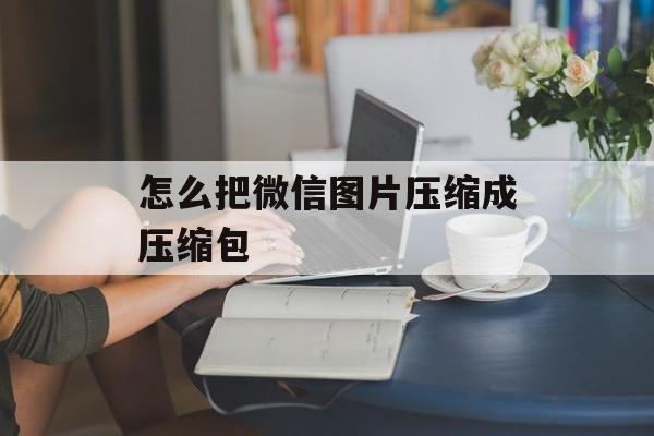 怎么把微信图片压缩成压缩包 怎么把微信图片压缩成压缩包