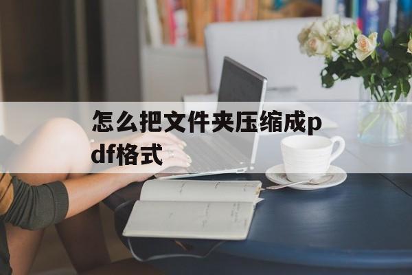 怎么把文件夹压缩成pdf格式 怎么把文件夹压缩成pdf格式