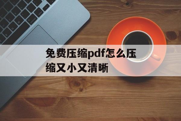 免费压缩pdf怎么压缩又小又清晰 免费压缩pdf怎么压缩又小又清晰