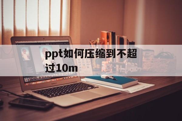 ppt如何压缩到不超过10m ppt如何压缩到不超过10m