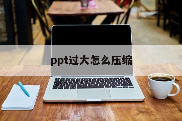 ppt过大怎么压缩 ppt过大怎么压缩
