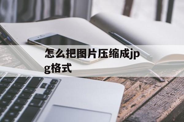 怎么把图片压缩成jpg格式 怎么把图片压缩成jpg格式