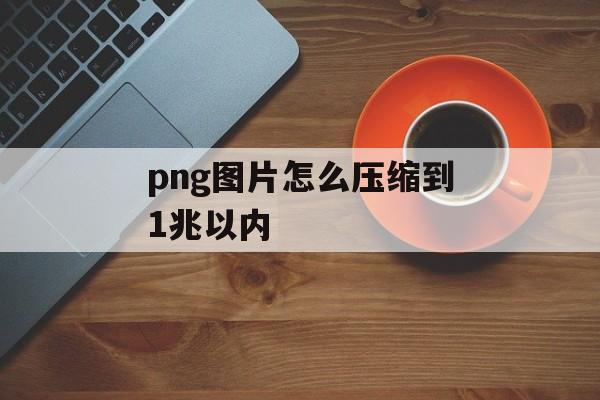 png图片怎么压缩到1兆以内 png图片怎么压缩到1兆以内