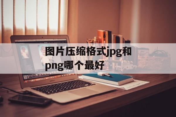 图片压缩格式jpg和png哪个最好 图片压缩格式jpg和png哪个最好
