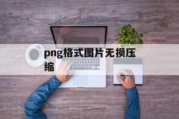 png格式图片无损压缩 png格式图片无损压缩