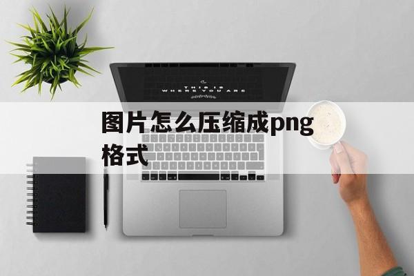 图片怎么压缩成png格式 图片怎么压缩成png格式