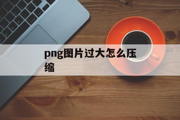 png图片过大怎么压缩 png图片过大怎么压缩