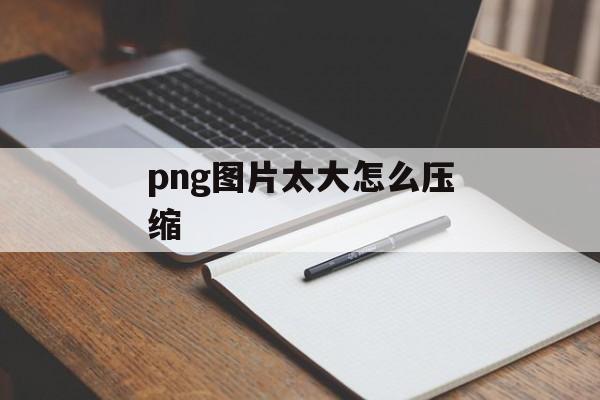 png图片太大怎么压缩 png图片太大怎么压缩