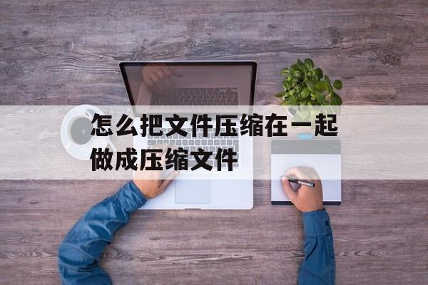 怎么把文件压缩在一起做成压缩文件 怎么把文件压缩在一起做成压缩文件
